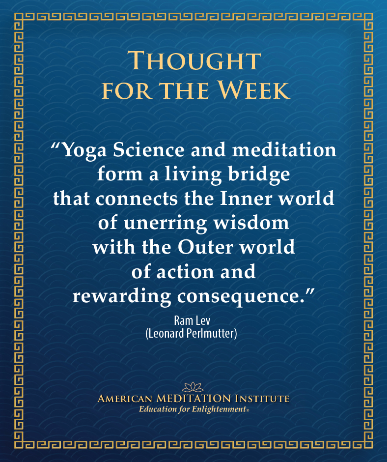 AMI's Thought for the Week - “Yoga Science and meditation form a living bridge that connects the Inner world of unerring wisdom with the Outer world of action and rewarding consequence.” -- Ram Lev (Leonard Perlmutter)